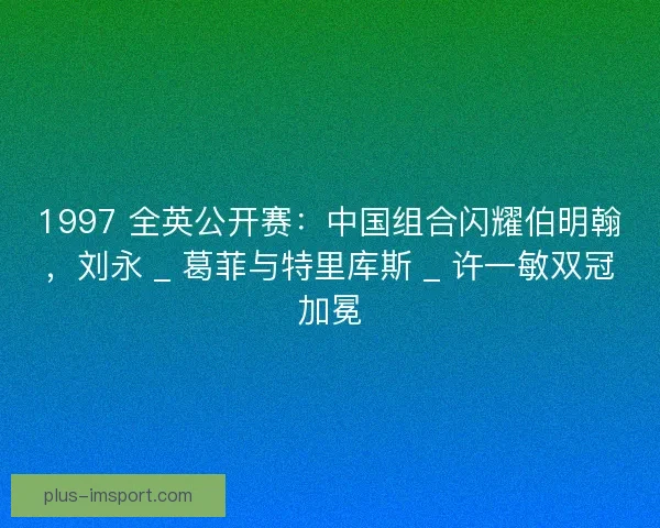 1997 全英公开赛：中国组合闪耀伯明翰，刘永 _ 葛菲与特里库斯 _ 许一敏双冠加冕