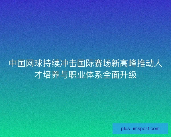 中国网球持续冲击国际赛场新高峰推动人才培养与职业体系全面升级
