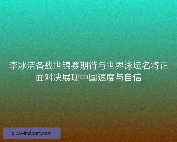 李冰洁备战世锦赛期待与世界泳坛名将正面对决展现中国速度与自信