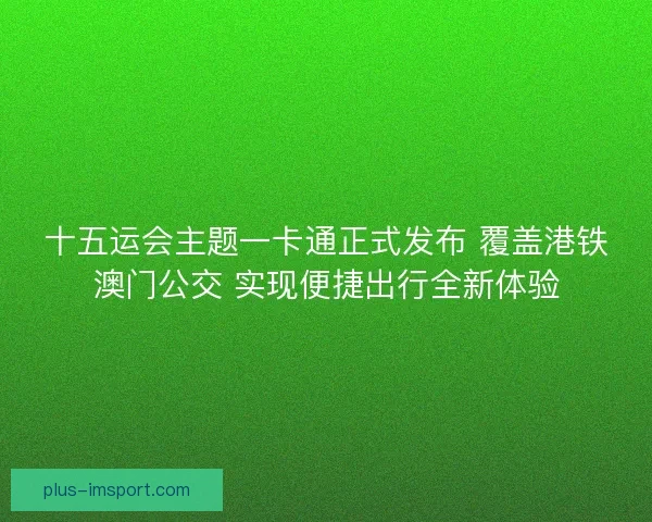 十五运会主题一卡通正式发布 覆盖港铁澳门公交 实现便捷出行全新体验